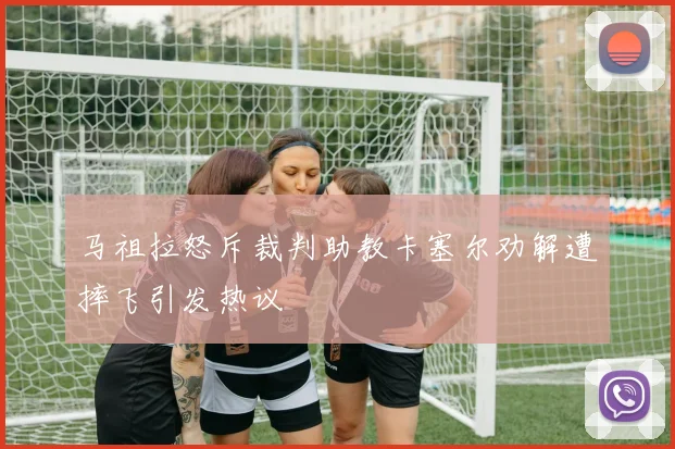 马祖拉怒斥裁判助教卡塞尔劝解遭摔飞引发热议