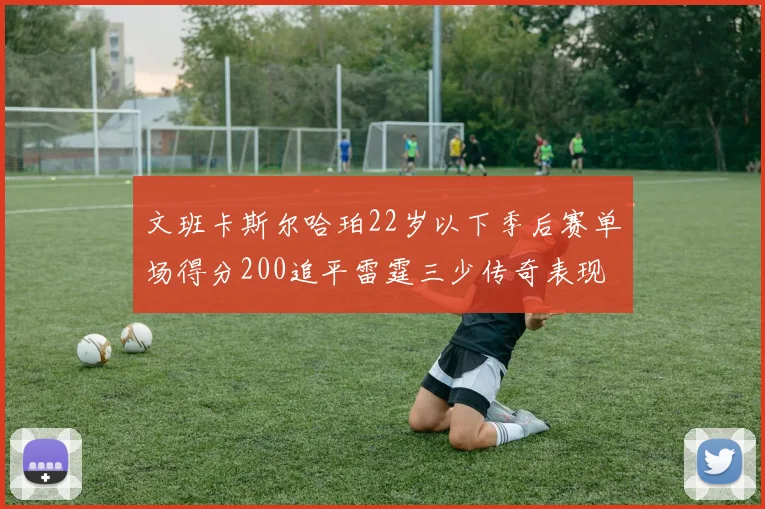 文班卡斯尔哈珀22岁以下季后赛单场得分200追平雷霆三少传奇表现