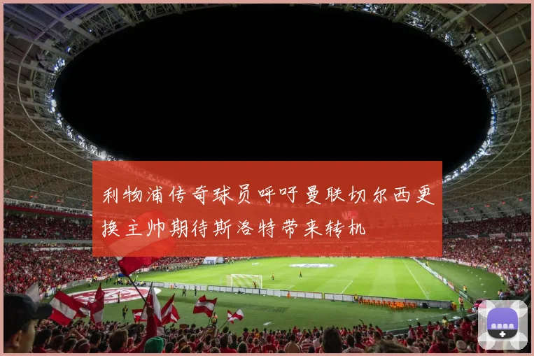 利物浦传奇球员呼吁曼联切尔西更换主帅期待斯洛特带来转机