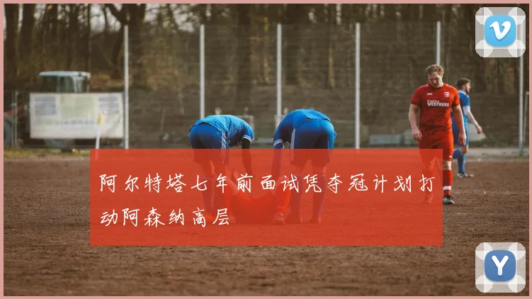 阿尔特塔七年前面试凭夺冠计划打动阿森纳高层