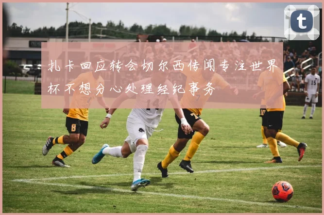 扎卡回应转会切尔西传闻专注世界杯不想分心处理经纪事务