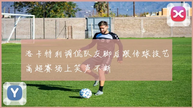 洛卡特利调侃队友脚后跟传球技艺高超赛场上笑声不断