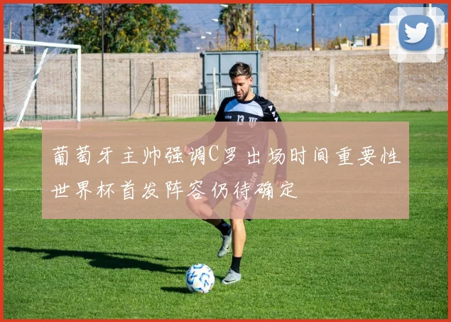 葡萄牙主帅强调C罗出场时间重要性世界杯首发阵容仍待确定