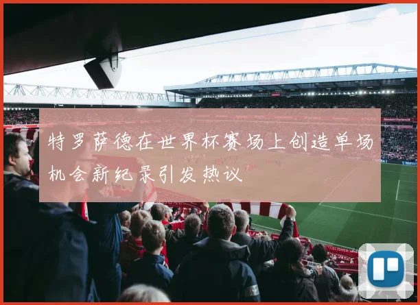 特罗萨德在世界杯赛场上创造单场机会新纪录引发热议