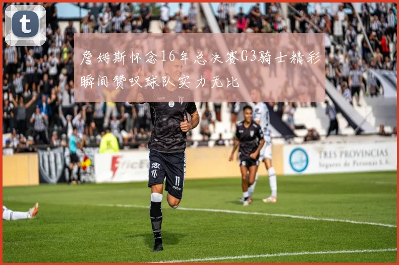 詹姆斯怀念16年总决赛G3骑士精彩瞬间赞叹球队实力无比