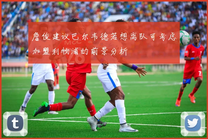 詹俊建议巴尔韦德若想离队可考虑加盟利物浦的前景分析