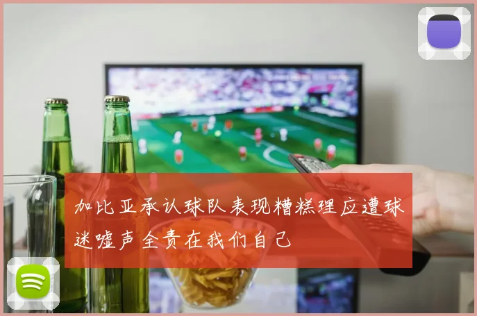加比亚承认球队表现糟糕理应遭球迷嘘声全责在我们自己