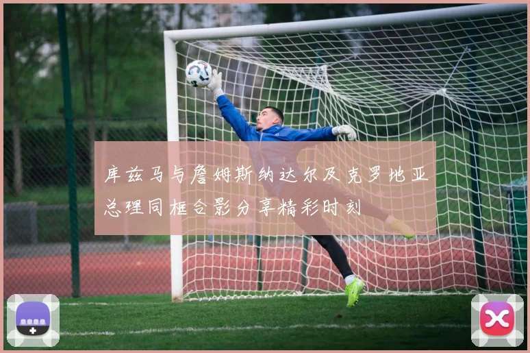 库兹马与詹姆斯纳达尔及克罗地亚总理同框合影分享精彩时刻
