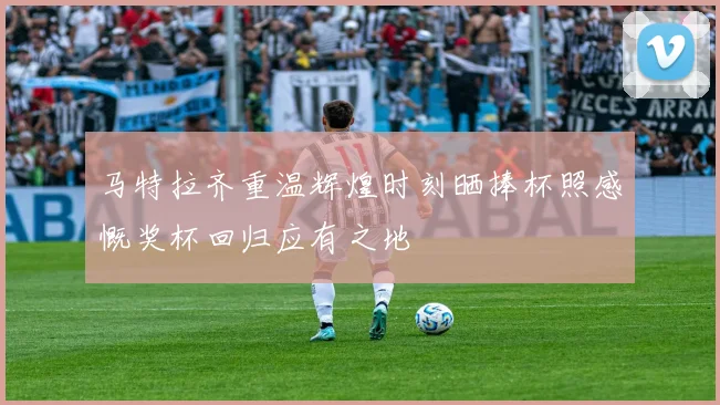 马特拉齐重温辉煌时刻晒捧杯照感慨奖杯回归应有之地