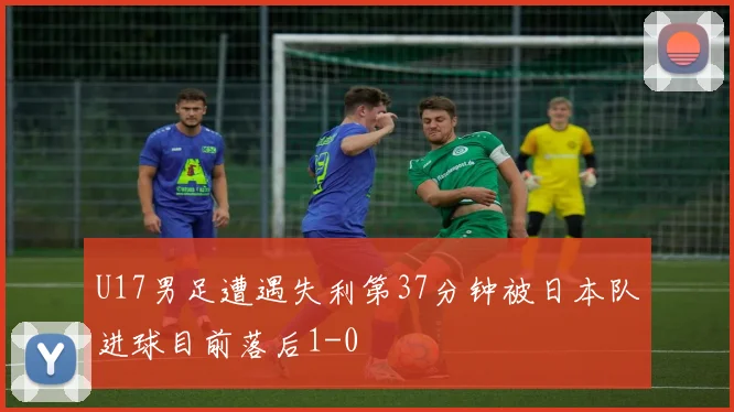 U17男足遭遇失利第37分钟被日本队进球目前落后1-0