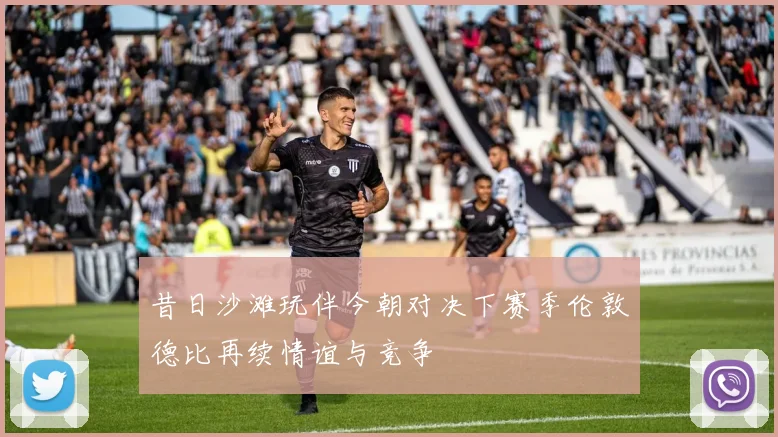 昔日沙滩玩伴今朝对决下赛季伦敦德比再续情谊与竞争
