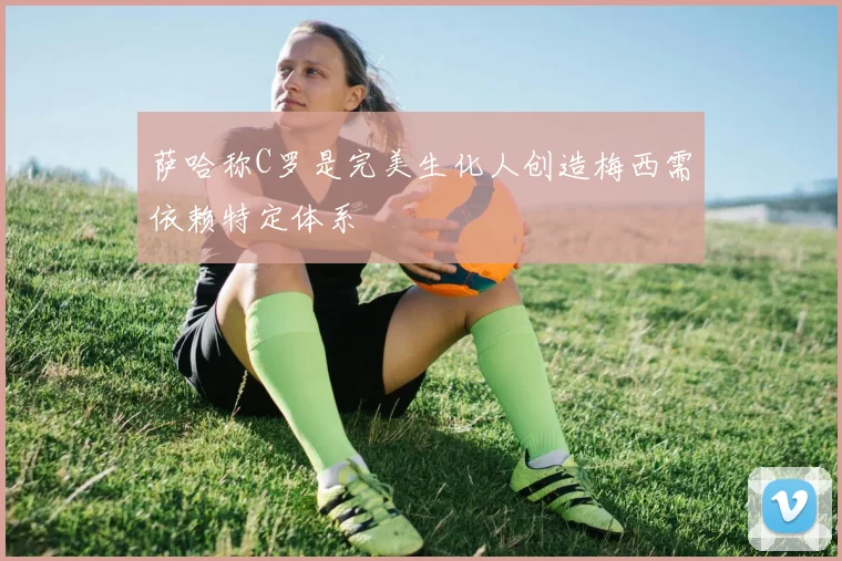 萨哈称C罗是完美生化人创造梅西需依赖特定体系