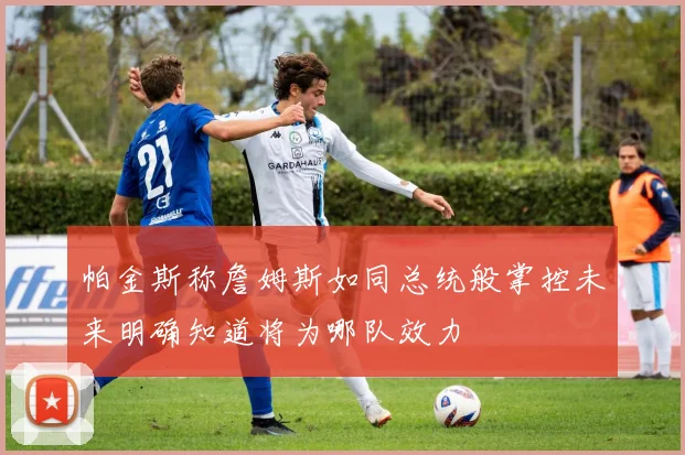 帕金斯称詹姆斯如同总统般掌控未来明确知道将为哪队效力