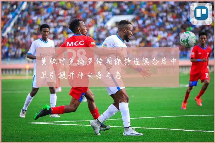 曼联对罗梅罗传闻保持谨慎态度中卫引援并非当务之急